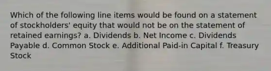 Which of the following line items would be found on a statement of stockholders' equity that would not be on the statement of retained earnings? a. Dividends b. Net Income c. Dividends Payable d. Common Stock e. Additional Paid-in Capital f. Treasury Stock