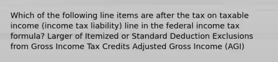 Which of the following line items are after the tax on taxable income (income tax liability) line in the federal income tax formula? Larger of Itemized or Standard Deduction Exclusions from Gross Income Tax Credits Adjusted Gross Income (AGI)