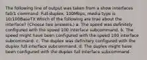 The following line of output was taken from a show interfaces fa0/1 command: Full-duplex, 100Mbps, media type is 10/100BaseTX Which of the following are true about the interface? (Choose two answers.) a. The speed was definitely configured with the speed 100 interface subcommand. b. The speed might have been configured with the speed 100 interface subcommand. c. The duplex was definitely configured with the duplex full interface subcommand. d. The duplex might have been configured with the duplex full interface subcommand.