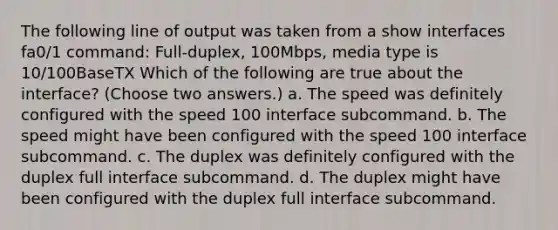 The following line of output was taken from a show interfaces fa0/1 command: Full-duplex, 100Mbps, media type is 10/100BaseTX Which of the following are true about the interface? (Choose two answers.) a. The speed was definitely configured with the speed 100 interface subcommand. b. The speed might have been configured with the speed 100 interface subcommand. c. The duplex was definitely configured with the duplex full interface subcommand. d. The duplex might have been configured with the duplex full interface subcommand.