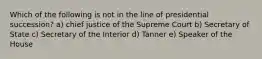 Which of the following is not in the line of presidential succession? a) chief justice of the Supreme Court b) Secretary of State c) Secretary of the Interior d) Tanner e) Speaker of the House