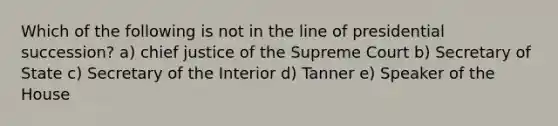 Which of the following is not in the line of presidential succession? a) chief justice of the Supreme Court b) Secretary of State c) Secretary of the Interior d) Tanner e) Speaker of the House