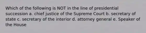 Which of the following is NOT in the line of presidential succession a. chief justice of the Supreme Court b. secretary of state c. secretary of the interior d. attorney general e. Speaker of the House