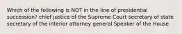 Which of the following is NOT in the line of presidential succession? chief justice of the Supreme Court secretary of state secretary of the interior attorney general Speaker of the House