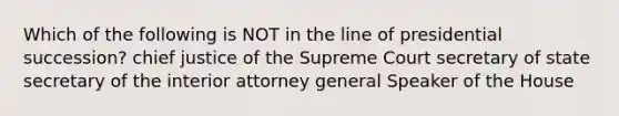 Which of the following is NOT in the line of presidential succession? chief justice of the Supreme Court secretary of state secretary of the interior attorney general Speaker of the House