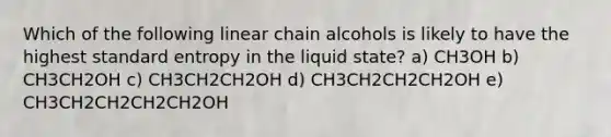 Which of the following linear chain alcohols is likely to have the highest standard entropy in the liquid state? a) CH3OH b) CH3CH2OH c) CH3CH2CH2OH d) CH3CH2CH2CH2OH e) CH3CH2CH2CH2CH2OH