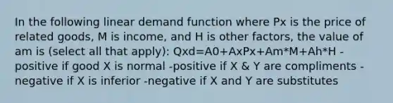 In the following linear demand function where Px is the price of related goods, M is income, and H is other factors, the value of am is (select all that apply): Qxd=A0+AxPx+Am*M+Ah*H -positive if good X is normal -positive if X & Y are compliments -negative if X is inferior -negative if X and Y are substitutes