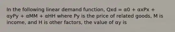 In the following linear demand function, Qxd = α0 + αxPx + αyPy + αMM + αHH where Py is the price of related goods, M is income, and H is other factors, the value of αy is