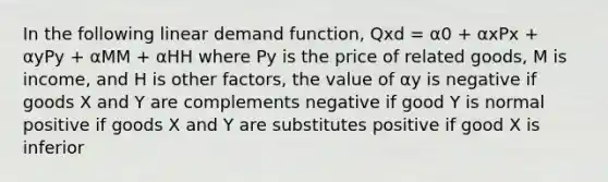 In the following linear demand function, Qxd = α0 + αxPx + αyPy + αMM + αHH where Py is the price of related goods, M is income, and H is other factors, the value of αy is negative if goods X and Y are complements negative if good Y is normal positive if goods X and Y are substitutes positive if good X is inferior