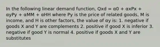 In the following linear demand function, Qxd = α0 + αxPx + αyPy + αMM + αHH where Py is the price of related goods, M is income, and H is other factors, the value of αy is: 1. negative if goods X and Y are complements 2. positive if good X is inferior 3. negative if good Y is normal 4. positive if goods X and Y are substitutes