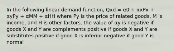 In the following linear demand function, Qxd = α0 + αxPx + αyPy + αMM + αHH where Py is the price of related goods, M is income, and H is other factors, the value of αy is negative if goods X and Y are complements positive if goods X and Y are substitutes positive if good X is inferior negative if good Y is normal