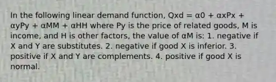 In the following linear demand function, Qxd = α0 + αxPx + αyPy + αMM + αHH where Py is the price of related goods, M is income, and H is other factors, the value of αM is: 1. negative if X and Y are substitutes. 2. negative if good X is inferior. 3. positive if X and Y are complements. 4. positive if good X is normal.