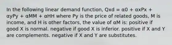 In the following linear demand function, Qxd = α0 + αxPx + αyPy + αMM + αHH where Py is the price of related goods, M is income, and H is other factors, the value of αM is: positive if good X is normal. negative if good X is inferior. positive if X and Y are complements. negative if X and Y are substitutes.