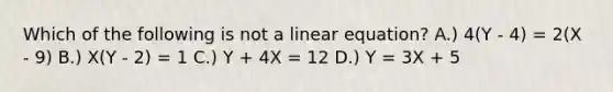 Which of the following is not a linear equation? A.) 4(Y - 4) = 2(X - 9) B.) X(Y - 2) = 1 C.) Y + 4X = 12 D.) Y = 3X + 5