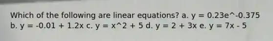 Which of the following are linear equations? a. y = 0.23e^-0.375 b. y = -0.01 + 1.2x c. y = x^2 + 5 d. y = 2 + 3x e. y = 7x - 5