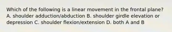 Which of the following is a linear movement in the frontal plane? A. shoulder adduction/abduction B. shoulder girdle elevation or depression C. shoulder flexion/extension D. both A and B