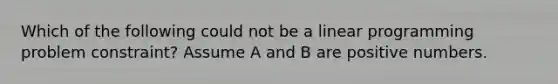 Which of the following could not be a linear programming problem constraint? Assume A and B are positive numbers.