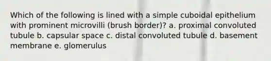 Which of the following is lined with a simple cuboidal epithelium with prominent microvilli (brush border)? a. proximal convoluted tubule b. capsular space c. distal convoluted tubule d. basement membrane e. glomerulus