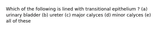 Which of the following is lined with transitional epithelium ? (a) urinary bladder (b) ureter (c) major calyces (d) minor calyces (e) all of these