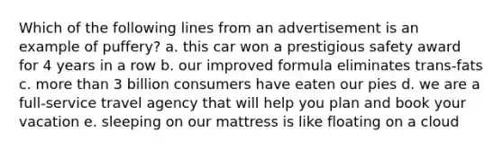 Which of the following lines from an advertisement is an example of puffery? a. this car won a prestigious safety award for 4 years in a row b. our improved formula eliminates trans-fats c. more than 3 billion consumers have eaten our pies d. we are a full-service travel agency that will help you plan and book your vacation e. sleeping on our mattress is like floating on a cloud