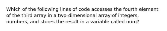 Which of the following lines of code accesses the fourth element of the third array in a two-dimensional array of integers, numbers, and stores the result in a variable called num?