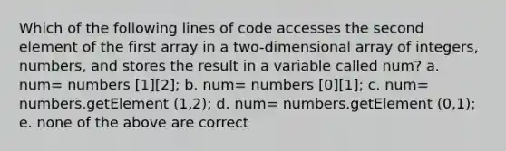 Which of the following lines of code accesses the second element of the first array in a two-dimensional array of integers, numbers, and stores the result in a variable called num? a. num= numbers [1][2]; b. num= numbers [0][1]; c. num= numbers.getElement (1,2); d. num= numbers.getElement (0,1); e. none of the above are correct