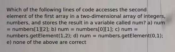 Which of the following lines of code accesses the second element of the first array in a two-dimensional array of integers, numbers, and stores the result in a variable called num? a) num = numbers[1][2]; b) num = numbers[0][1]; c) num = numbers.getElement(1,2); d) num = numbers.getElement(0,1); e) none of the above are correct