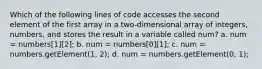 Which of the following lines of code accesses the second element of the first array in a two-dimensional array of integers, numbers, and stores the result in a variable called num? a. num = numbers[1][2]; b. num = numbers[0][1]; c. num = numbers.getElement(1, 2); d. num = numbers.getElement(0, 1);