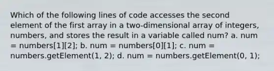 Which of the following lines of code accesses the second element of the first array in a two-dimensional array of integers, numbers, and stores the result in a variable called num? a. num = numbers[1][2]; b. num = numbers[0][1]; c. num = numbers.getElement(1, 2); d. num = numbers.getElement(0, 1);