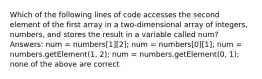 Which of the following lines of code accesses the second element of the first array in a two-dimensional array of integers, numbers, and stores the result in a variable called num? Answers: num = numbers[1][2]; num = numbers[0][1]; num = numbers.getElement(1, 2); num = numbers.getElement(0, 1); none of the above are correct