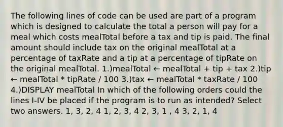 The following lines of code can be used are part of a program which is designed to calculate the total a person will pay for a meal which costs mealTotal before a tax and tip is paid. The final amount should include tax on the original mealTotal at a percentage of taxRate and a tip at a percentage of tipRate on the original mealTotal. 1.)mealTotal ← mealTotal + tip + tax 2.)tip ← mealTotal * tipRate / 100 3.)tax ← mealTotal * taxRate / 100 4.)DISPLAY mealTotal In which of the following orders could the lines I-IV be placed if the program is to run as intended? Select two answers. 1, 3, 2, 4 1, 2, 3, 4 2, 3, 1 , 4 3, 2, 1, 4