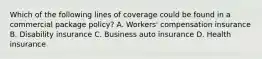 Which of the following lines of coverage could be found in a commercial package policy? A. Workers' compensation insurance B. Disability insurance C. Business auto insurance D. Health insurance