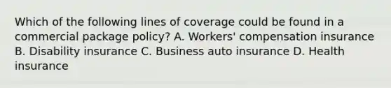 Which of the following lines of coverage could be found in a commercial package policy? A. Workers' compensation insurance B. Disability insurance C. Business auto insurance D. Health insurance