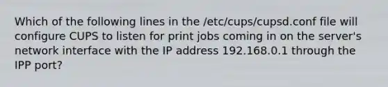 Which of the following lines in the /etc/cups/cupsd.conf file will configure CUPS to listen for print jobs coming in on the server's network interface with the IP address 192.168.0.1 through the IPP port?