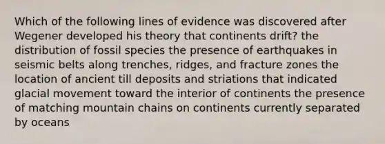 Which of the following lines of evidence was discovered after Wegener developed his theory that continents drift? the distribution of fossil species the presence of earthquakes in seismic belts along trenches, ridges, and fracture zones the location of ancient till deposits and striations that indicated glacial movement toward the interior of continents the presence of matching mountain chains on continents currently separated by oceans