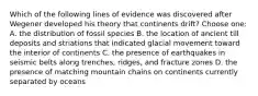 Which of the following lines of evidence was discovered after Wegener developed his theory that continents drift? Choose one: A. the distribution of fossil species B. the location of ancient till deposits and striations that indicated glacial movement toward the interior of continents C. the presence of earthquakes in seismic belts along trenches, ridges, and fracture zones D. the presence of matching mountain chains on continents currently separated by oceans