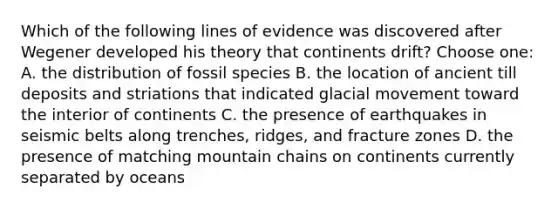 Which of the following lines of evidence was discovered after Wegener developed his theory that continents drift? Choose one: A. the distribution of fossil species B. the location of ancient till deposits and striations that indicated glacial movement toward the interior of continents C. the presence of earthquakes in seismic belts along trenches, ridges, and fracture zones D. the presence of matching mountain chains on continents currently separated by oceans