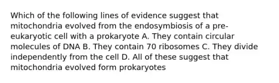 Which of the following lines of evidence suggest that mitochondria evolved from the endosymbiosis of a pre-eukaryotic cell with a prokaryote A. They contain circular molecules of DNA B. They contain 70 ribosomes C. They divide independently from the cell D. All of these suggest that mitochondria evolved form prokaryotes