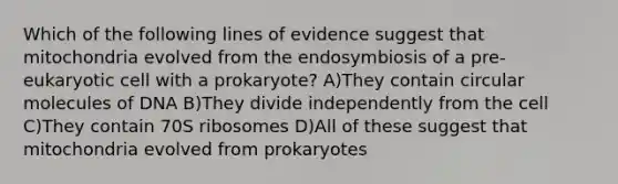 Which of the following lines of evidence suggest that mitochondria evolved from the endosymbiosis of a pre-eukaryotic cell with a prokaryote? A)They contain circular molecules of DNA B)They divide independently from the cell C)They contain 70S ribosomes D)All of these suggest that mitochondria evolved from prokaryotes