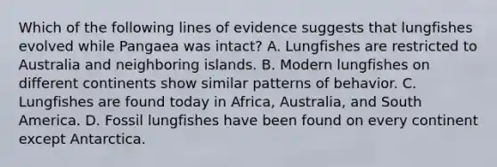 Which of the following lines of evidence suggests that lungfishes evolved while Pangaea was intact? A. Lungfishes are restricted to Australia and neighboring islands. B. Modern lungfishes on different continents show similar patterns of behavior. C. Lungfishes are found today in Africa, Australia, and South America. D. Fossil lungfishes have been found on every continent except Antarctica.