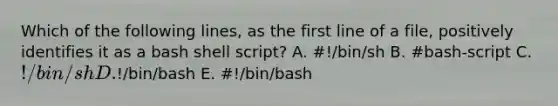 Which of the following lines, as the first line of a file, positively identifies it as a bash shell script? A. #!/bin/sh B. #bash-script C. !/bin/sh D.!/bin/bash E. #!/bin/bash