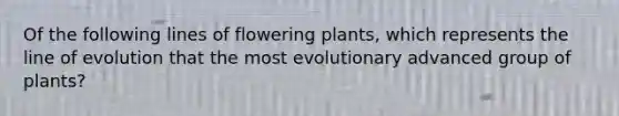 Of the following lines of flowering plants, which represents the line of evolution that the most evolutionary advanced group of plants?