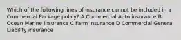 Which of the following lines of insurance cannot be included in a Commercial Package policy? A Commercial Auto insurance B Ocean Marine insurance C Farm insurance D Commercial General Liability insurance