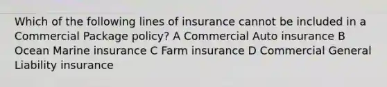 Which of the following lines of insurance cannot be included in a Commercial Package policy? A Commercial Auto insurance B Ocean Marine insurance C Farm insurance D Commercial General Liability insurance