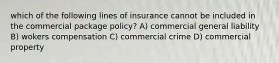 which of the following lines of insurance cannot be included in the commercial package policy? A) commercial general liability B) wokers compensation C) commercial crime D) commercial property