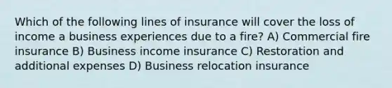 Which of the following lines of insurance will cover the loss of income a business experiences due to a fire? A) Commercial fire insurance B) Business income insurance C) Restoration and additional expenses D) Business relocation insurance