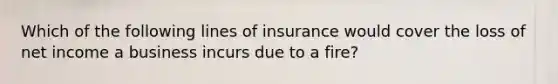 Which of the following lines of insurance would cover the loss of net income a business incurs due to a fire?