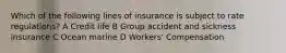 Which of the following lines of insurance is subject to rate regulations? A Credit life B Group accident and sickness insurance C Ocean marine D Workers' Compensation