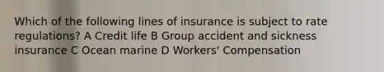 Which of the following lines of insurance is subject to rate regulations? A Credit life B Group accident and sickness insurance C Ocean marine D Workers' Compensation