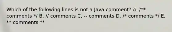 Which of the following lines is not a Java comment? A. /** comments */ B. // comments C. -- comments D. /* comments */ E. ** comments **